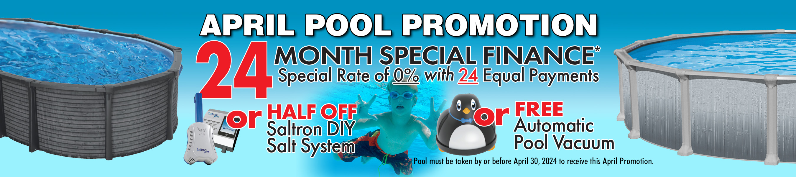 April Pool Promotion. 24 Month Special Finance with Special Rate of 0% with 24 Equal Payments, or Free Automatic Pool Vacuum, or Half Off Saltron DIY Salt System. Pool must be taken by or before April 30, 2024, to receive this April Promotion.